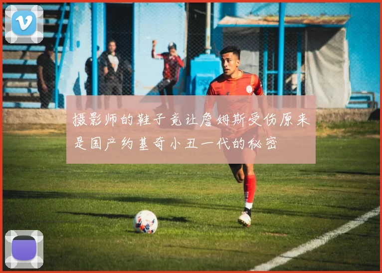 摄影师的鞋子竟让詹姆斯受伤原来是国产约基奇小丑一代的秘密