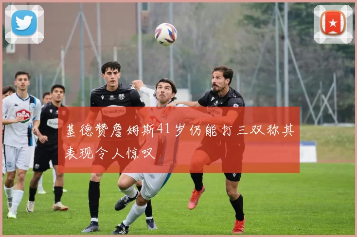 基德赞詹姆斯41岁仍能打三双称其表现令人惊叹