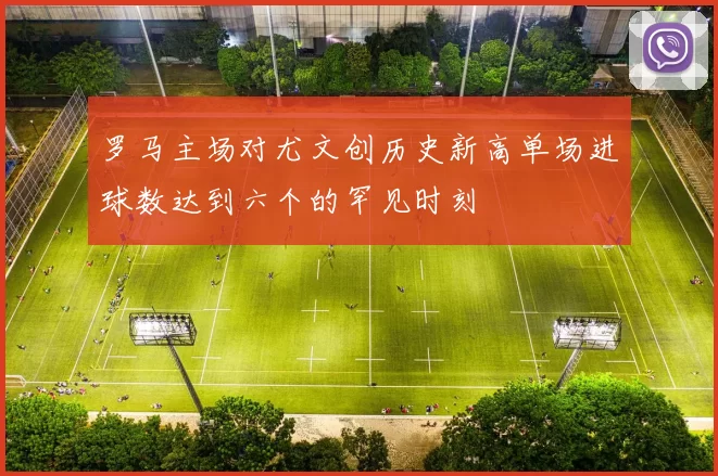 罗马主场对尤文创历史新高单场进球数达到六个的罕见时刻