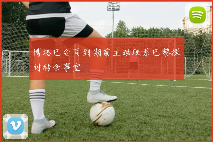 博格巴合同到期前主动联系巴黎探讨转会事宜