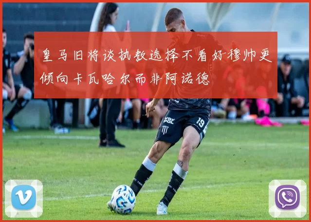 皇马旧将谈执教选择不看好穆帅更倾向卡瓦哈尔而非阿诺德