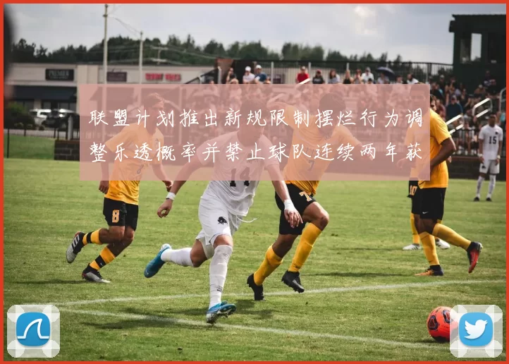 联盟计划推出新规限制摆烂行为调整乐透概率并禁止球队连续两年获得前四选秀权