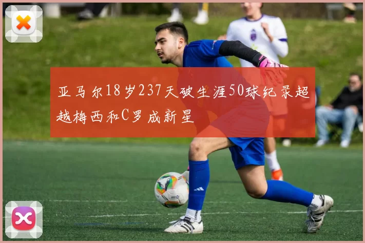 亚马尔18岁237天破生涯50球纪录超越梅西和C罗成新星