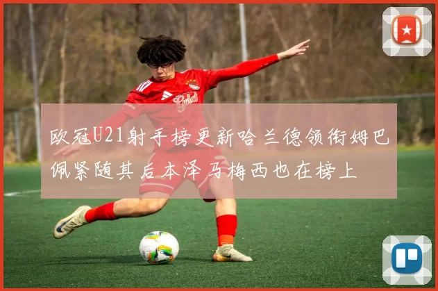 欧冠U21射手榜更新哈兰德领衔姆巴佩紧随其后本泽马梅西也在榜上