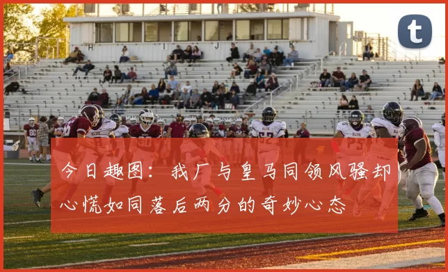 今日趣图：我厂与皇马同领风骚却心慌如同落后两分的奇妙心态