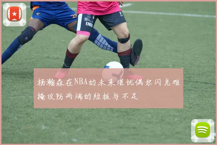 杨瀚森在NBA的未来堪忧偶尔闪光难掩攻防两端的短板与不足