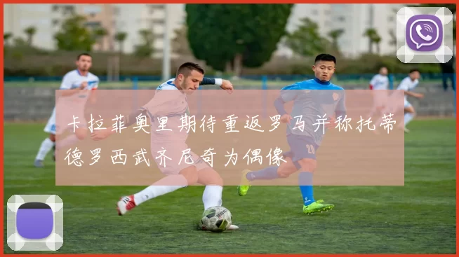 卡拉菲奥里期待重返罗马并称托蒂德罗西武齐尼奇为偶像