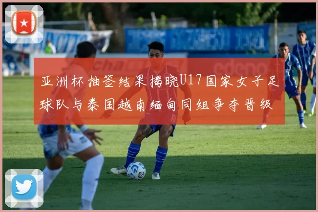 亚洲杯抽签结果揭晓U17国家女子足球队与泰国越南缅甸同组争夺晋级资格