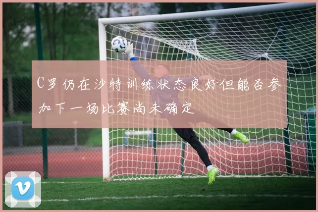 C罗仍在沙特训练状态良好但能否参加下一场比赛尚未确定