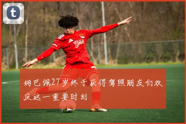 姆巴佩27岁终于获得驾照朋友们欢庆这一重要时刻