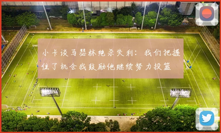 小卡谈马瑟林绝杀失利：我们把握住了机会我鼓励他继续努力投篮