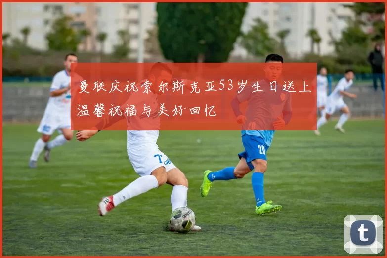 曼联庆祝索尔斯克亚53岁生日送上温馨祝福与美好回忆
