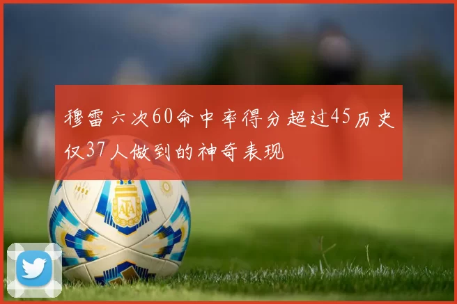 穆雷六次60命中率得分超过45历史仅37人做到的神奇表现