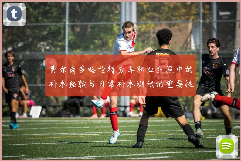 费尔南多略伦特分享职业生涯中的补水经验与日常补水测试的重要性