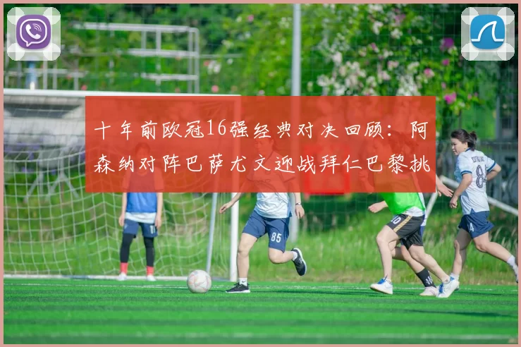 十年前欧冠16强经典对决回顾：阿森纳对阵巴萨尤文迎战拜仁巴黎挑战切尔西