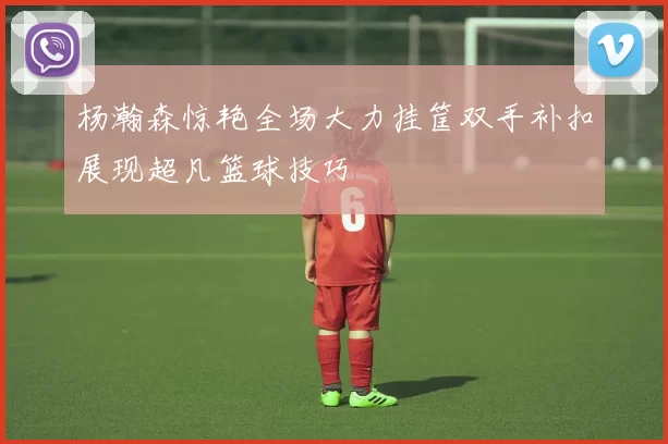 杨瀚森惊艳全场大力挂筐双手补扣展现超凡篮球技巧