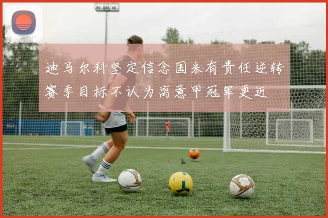 迪马尔科坚定信念国米有责任逆转赛季目标不认为离意甲冠军更近